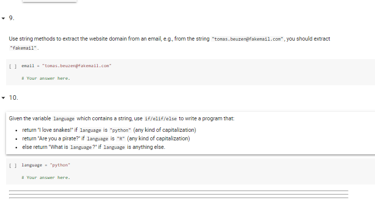 9.
Use string methods to extract the website domain from an email, e.g., from the string "tomas.beuzen@fakemail.com", you should extract
"fakemail".
[) enail = "tonas. beuzengfakenail.com
# Your answer here.
• 10.
Given the variable language which contains a string, use if/elif/else to write a program that:
• return "I love snakes!" if language is "python" (any kind of capitalization)
• return "Are you a pirate?" if language is "R" (any kind of capitalization)
• else return "What is language ?" if language is anything else.
O language = "python"
# Your answer here.
