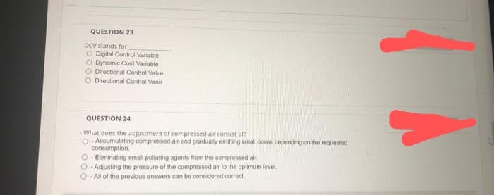 QUESTION 23
DCV stands for
O Digital Control Variable
O Dynamic Cost Variable
O Directional Control Valve
O Directional Control Vane
QUESTION 24
- What does the adjustment of compressed air consist of?
O Accumulating compressed air and gradually emitting small doses depending on the requested
consumption.
O-Eliminating small polluting agents from the compressed air.
O-Adjusting the pressure of the compressed air to the optimum level.
-All of the previous answers can be considered correct
TA