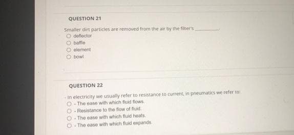 QUESTION 21
Smaller dirt particles are removed from the air by the filter's
O deflector
O baffle
O element
Obowl
QUESTION 22
-In electricity we usually refer to resistance to current, in pneumatics we refer to:
O-The ease with which fluid flows
O-Resistance to the flow of fluid.
O-The ease with which fluid heats.
O-The ease with which fluid expands.