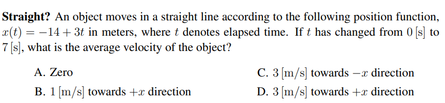 Straight? An object moves in a straight line according to the following position function,
x(t) = –14 + 3t in meters, where t denotes elapsed time. If t has changed from 0
7 [s), what is the average velocity of the object?
[s] to
A. Zero
C. 3 [m/s] towards –x direction
B. 1 [m/s] towards +x direction
D. 3 [m/s] towards +x direction
