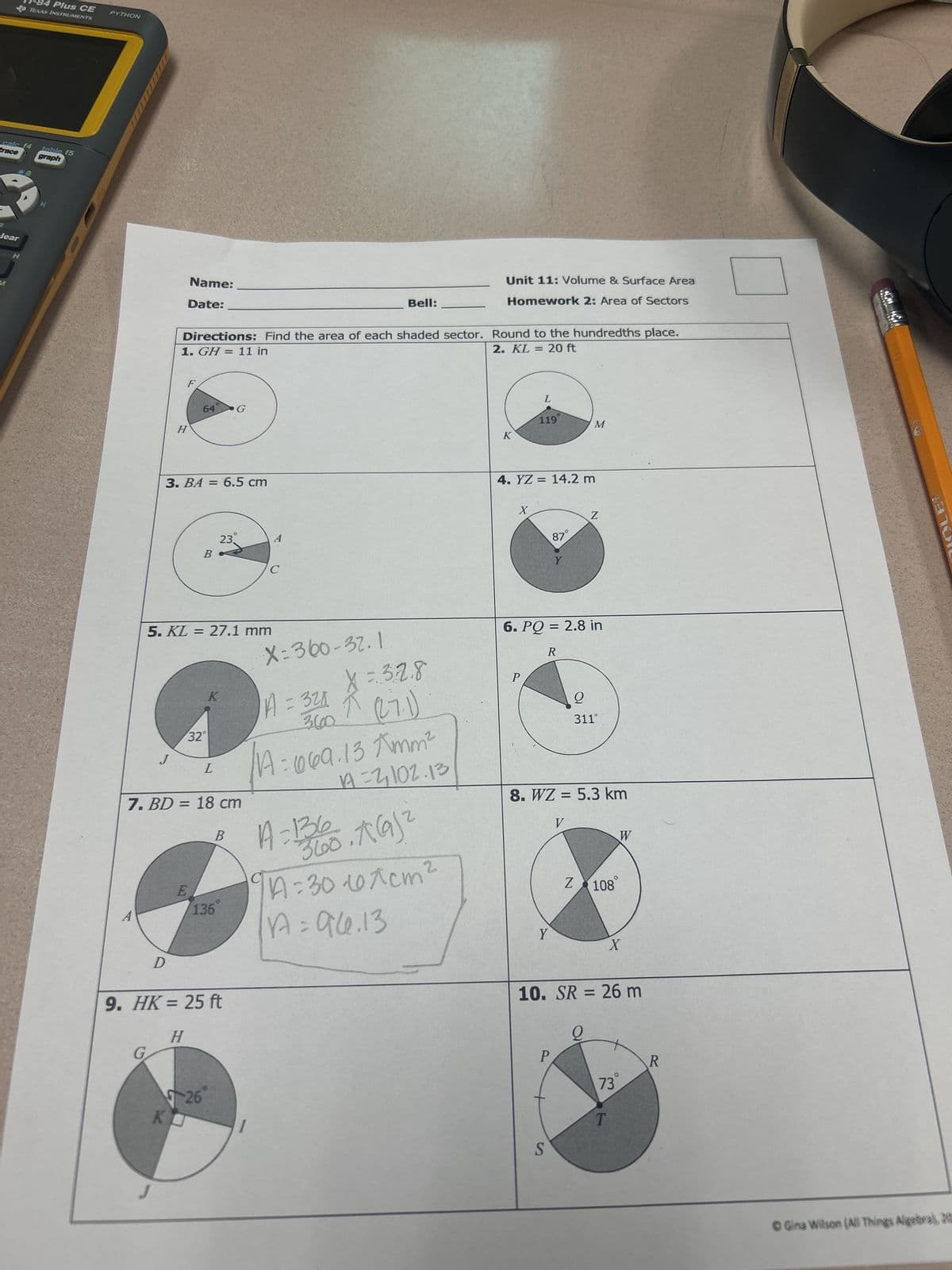 11-84 Plus CE
TEXAS INSTRUMENTS
calc f4
trace
table f5
graph
PYTHON
clear
H
Name:
Date:
Bell:
Unit 11: Volume & Surface Area
Homework 2: Area of Sectors
Directions: Find the area of each shaded sector. Round to the hundredths place.
1. GH = 11 in
2. KL = 20 ft
64
G
H
3. BA = 6.5 cm
A
23.
B
C
L
119
M
4. YZ = 14.2 m
X
87°
Z
Y
5. KL = 27.1 mm
32°
L
K
7. BD = 18 cm
E
136
A
B
X=360-32.1
X=32.8
A = 321
360 (27.1)
A=069.13 Amm²
=2,102.13
A=136
360.16912
A=30-101cm²
A = 94.13
6. PQ = 2.8 in
R
311°
8. WZ = 5.3 km
V
W
Z 108°
D
9. HK = 25 ft
H
G
26
KU
Y
X
10. SR = 26 m
S
P
R
73
T
© Gina Wilson (All Things Algebral, 20
LE