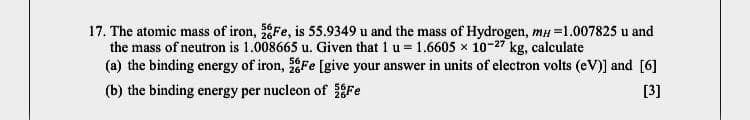 17. The atomic mass of iron, Fe, is 55.9349 u and the mass of Hydrogen, mH =1.007825 u and
the mass of neutron is 1.008665 u. Given that 1 u = 1.6605 x 10-27 kg, calculate
(a) the binding energy of iron, Fe [give your answer in units of electron volts (eV)] and [6]
(b) the binding energy per nucleon of Fe
[3]
