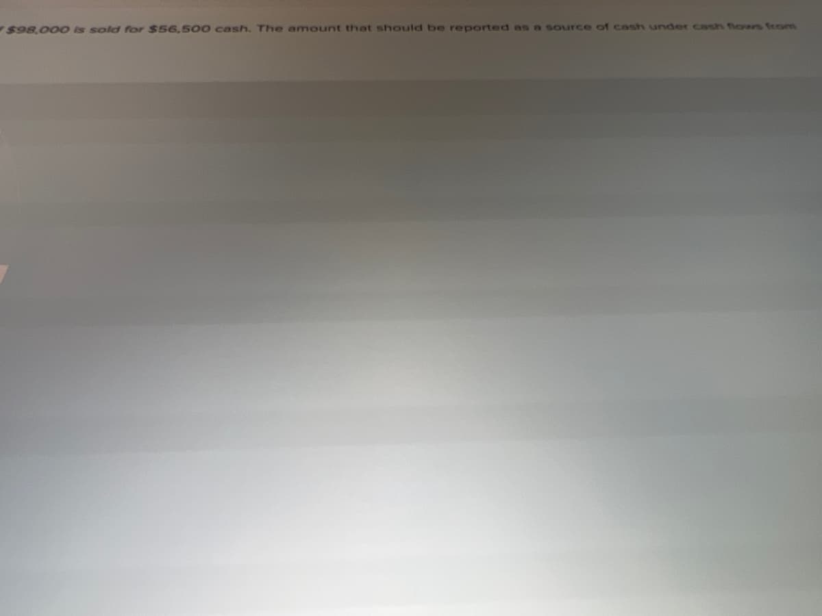 $98.00 0 Is sold for $56.500 cash, The amount that should be reported as n source of cash under cash flows from
