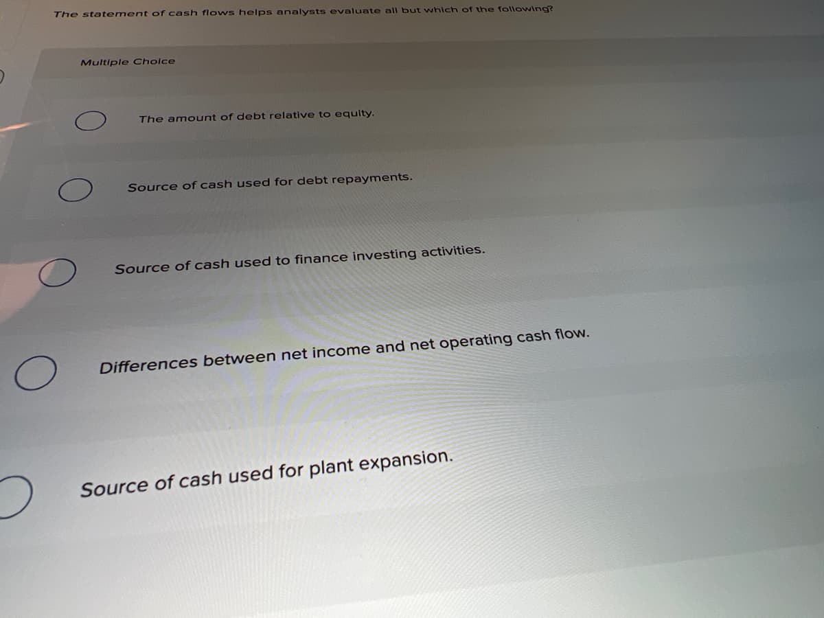 The statement of cash flo ws helps analysts evaluate all but which of the following?
Multiple Cholce
The amount of debt relative to equlty.
Source of cash used for debt repayments.
Source of cash used to finance investing activities.
Differences between net income and net operating cash flow.
Source of cash used for plant expansion.
