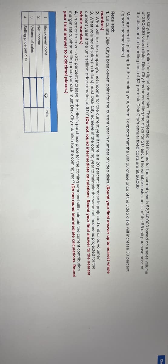 Disk City, Inc., is a retailer for digital video disks. The projected net income for the current year is $2,340,000 based on a sales volume
of 290,000 video disks. Disk City has been selling the disks for $17 each. The variable costs consist of the $5 unit purchase price of
the disks and a handling cost of $2 per disk. Disk City's annual fixed costs are $560,000.
Management is planning for the coming year, when it expects that the unit purchase price of the video disks will increase 30 percent.
(Ignore income taxes.)
Required:
1. Calculate Disk City's break-even point for the current year in number of video disks. (Round your final answer up to nearest whole
number.)
2. What will be the company's net income for the current year if there is a 20 percent increase in projected unit sales volume?
3. What volume of sales (in dollars) must Disk City achieve in the coming year to maintain the same net income as projected for the
current year if the unit selling price remains at $17? (Do not round intermediate calculations. Round your final answer to the nearest
whole number.)
4. In order to cover a 30 percent increase in the disk's purchase price for the coming year and still maintain the current contribution-
margin ratio, what selling price per disk must Disk City establish for the coming year? (Do not round intermediate calculations. Round
your final answer to 2 decimal places.)
1.
2.
3.
4
Break-even point
Net income
Volume of sales
Selling price per disk
+
units
Che