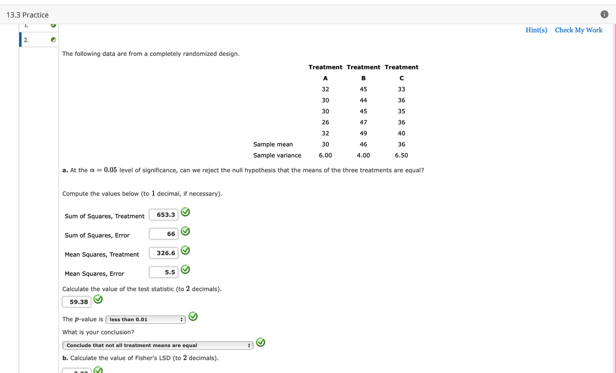13.3 Practice
1.
2.
The following data are from a completely randomized design.
Compute the values below (to 1 decimal, if necessary).
Sample mean
Sample variance
a. At the α = 0.05 level of significance, can we reject the null hypothesis that the means of the three treatments are equal?
Sum of Squares, Treatment
Sum of Squares, Error
Mean Squares, Treatment
653.3
59.38
66
326.6
Mean Squares, Error
Calculate the value of the test statistic (to 2 decimals).
5.5
Treatment Treatment Treatment
A
B
32
45
33
30
44
36
III
30
45
35
26
47
36
32
49
40
30
46
36
6.00
4.00
The p-value is less than 0.01
What is your conclusion?
Conclude that not all treatment means are equal
b. Calculate the value of Fisher's LSD (to 2 decimals).
C
6.50
Hint(s) Check My Work
i