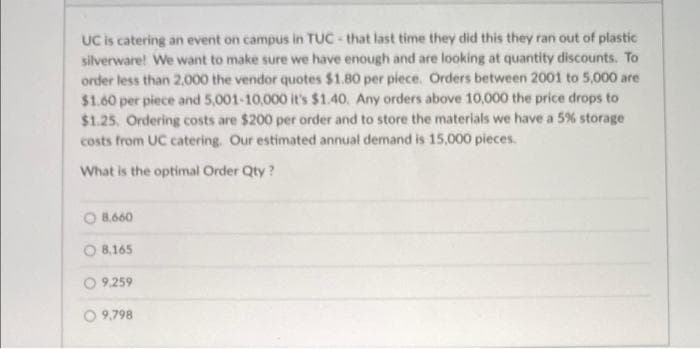 UC is catering an event on campus in TUC - that last time they did this they ran out of plastic
silverware! We want to make sure we have enough and are looking at quantity discounts. To
order less than 2,000 the vendor quotes $1.80 per piece. Orders between 2001 to 5,000 are
$1.60 per piece and 5,001-10,000 it's $1.40. Any orders above 10,000 the price drops to
$1.25. Ordering costs are $200 per order and to store the materials we have a 5% storage
costs from UC catering. Our estimated annual demand is 15,000 pieces.
What is the optimal Order Qty?
8,660
8,165
9,259
O9,798