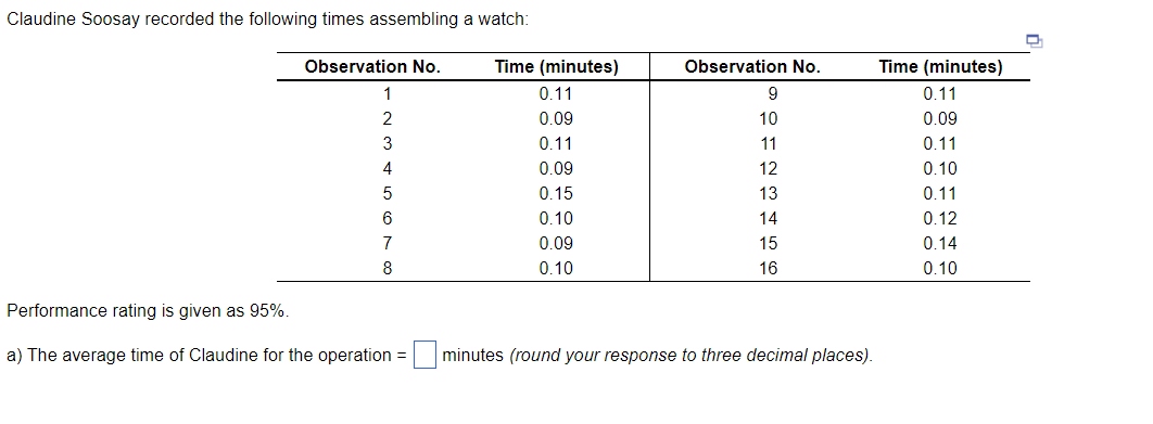 Claudine Soosay recorded the following times assembling a watch:
Observation No.
1
2
3
4
5
6
7
8
Performance rating is given as 95%.
a) The average time of Claudine for the operation =
Time (minutes)
0.11
0.09
0.11
0.09
0.15
0.10
0.09
0.10
Observation No.
9
10
11
12
13
14
15
16
minutes (round your response to three decimal places).
Time (minutes)
0.11
0.09
0.11
0.10
0.11
0.12
0.14
0.10