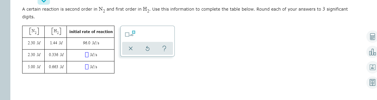 A certain reaction is second order in N, and first order in H,. Use this Information to complete the table below. Round each of your answers to 3 significant
digits.
[N:]
H. initial rate of reaction
1.44 M
2.30 M
96.0 M/s
2.30 M
0.336 M
5.00 M
O Mis
0.663 M
