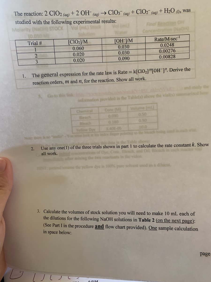 The reaction: 2 ClO2 (ag) + 2 OH (aq) → CIO3¯ (aq)
+ ClO2¯ (ag) + H2O a), was
studied with the following experimental results:
Mola
Final
Concentrat
STOCK
(0.
Trial #
[CIO2/M
[OH-]/M
Rate/M-sec-
0.030
0.030
1
0.060
0.0248
0.00276
0.00828
0.020
3.
0.020
0.090
1. The general expression for the rate law is Rate k[CIO2]™[OH ]". Derive the
reaction orders, m and n, for the reaction. Show all work.
and study the
Go to this link
information provided in the Table(s) above the vialfs) smmarized here
Volume (mL)
0.50
Chemical
Conc (M)
Bleach
Bleach
0.090
0.180
0.50
Yellow Dye
Note: there is no "udio"-You t look at his index finger pointing to the bleadh beig ed
3.40E-05
10.0
ble above:
Use any one(1) of the three trials shown in part 1 to calculate the rate constant k. Show
entrations of Dye, Conc. Bleach, and Dil. Bleach
2.
all work.
after mixing the two reactants in the video.
HINT pretend/assume the yellow dye is 100% pure solvent used as a dilucnt
3. Calculate the volumes of stock solution you will need to make 10 mL each of
the dilutions for the following NaOH solutions in Table 2 (on the next page):
(See Part I in the procedure and flow chart provided). One sample calculation
in space below:
page
001M
