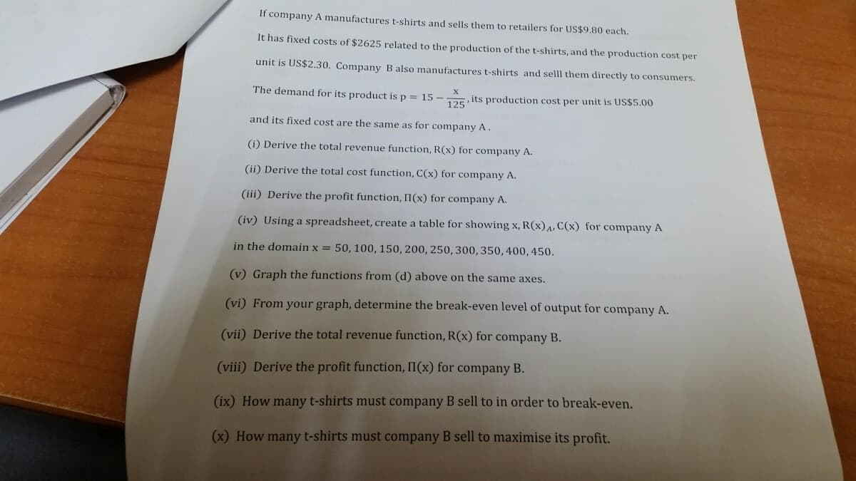 If company A manufactures t-shirts and sells them to retailers for US$9.80 each.
It has fixed costs of $2625 related to the production of the t-shirts, and the production cost per
unit is US$2.30. Company B also manufactures t-shirts and selll them directly to consumers.
The demand for its product is p = 15–
125
its production cost per unit is US$5.00
and its fixed cost are the same as for company A.
(i) Derive the total revenue function, R(x) for company A.
(ii) Derive the total cost function, C(x) for company A.
(iii) Derive the profit function, II(x) for company A.
(iv) Using a spreadsheet, create a table for showing x, R(x),, C(x) for company A
in the domain x = 50, 100, 150, 200, 250, 300, 350, 400, 450.
(v) Graph the functions from (d) above on the same axes.
(vi) From your graph, determine the break-even level of output for company A.
(vii) Derive the total revenue function, R(x) for company B.
(viii) Derive the profit function, II(x) for company B.
(ix) How many t-shirts must company B sell to in order to break-even.
(x) How many t-shirts must company B sell to maximise its profit.
