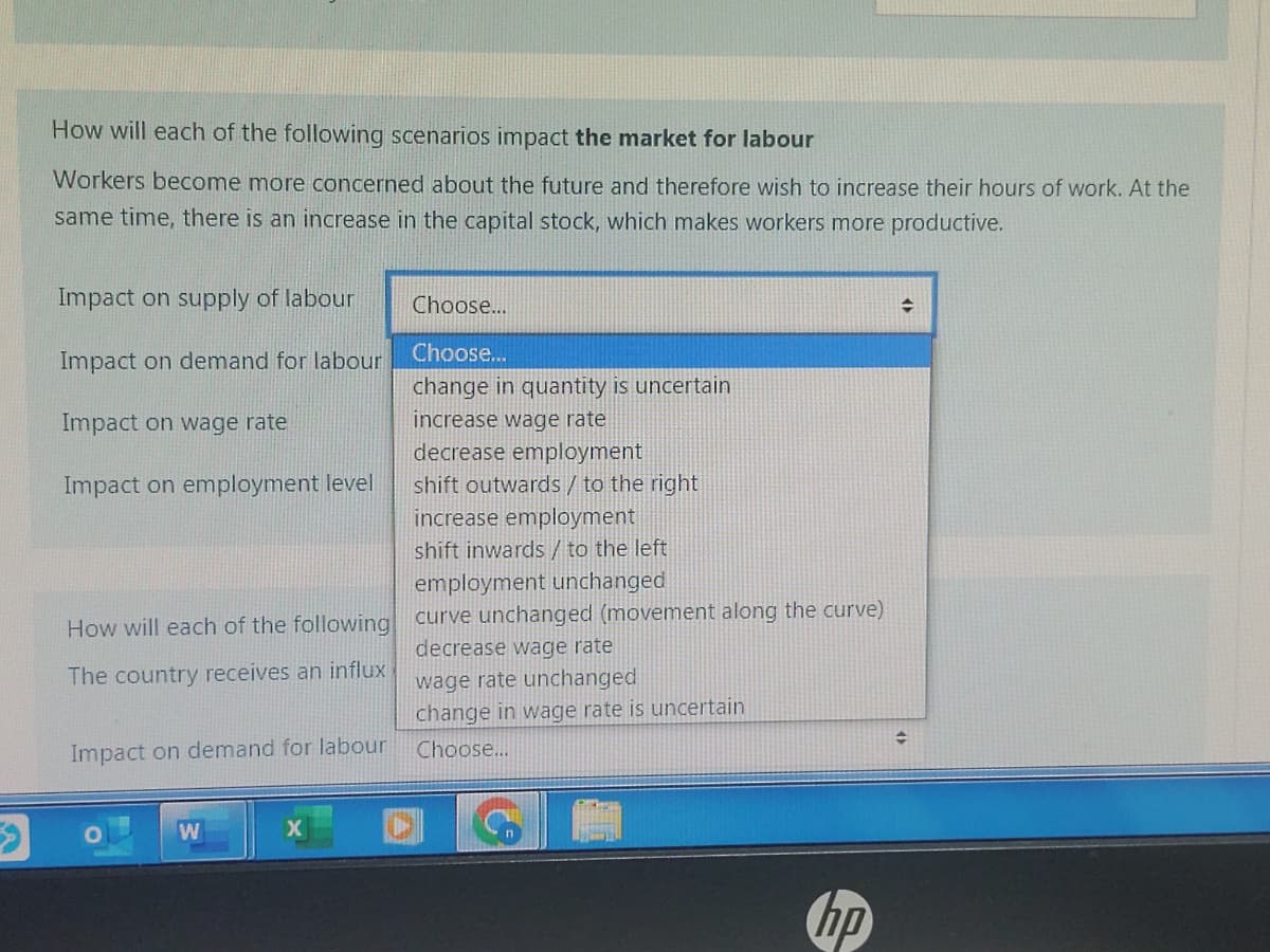 How will each of the following scenarios impact the market for labour
Workers become more concerned about the future and therefore wish to increase their hours of work. At the
same time, there is an increase in the capital stock, which makes workers more productive.
Impact on supply of labour
Impact on demand for labour
Impact on wage rate
Impact on employment level
How will each of the following
The country receives an influx
Impact on demand for labour
W
Choose...
Choose...
change in quantity is uncertain
increase wage rate
decrease employment
shift outwards / to the right
increase employment
shift inwards / to the left
employment unchanged
curve unchanged (movement along the curve)
decrease wage rate
wage rate unchanged
change in wage rate is uncertain
Choose...
hp
+