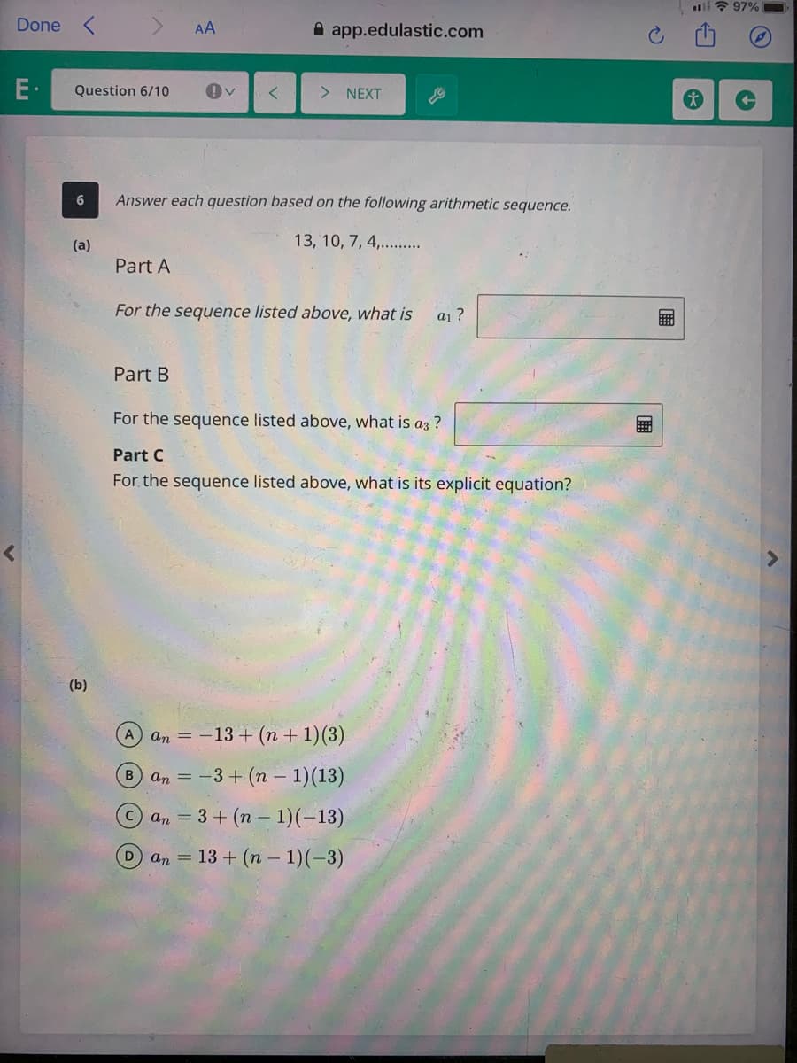 ll ? 97%
Done
AA
A app.edulastic.com
E·
Question 6/10
> NEXT
Answer each question based on the following arithmetic sequence.
(a)
13, 10, 7, 4,. .
Part A
For the sequence listed above, what is
a1 ?
Part B
For the sequence listed above, what is az ?
Part C
For the sequence listed above, what is its explicit equation?
(b)
A an = -13 + (n + 1)(3)
B an = -3 + (n – 1)(13)
an = 3 + (n – 1)(-13)
Dan= 13 + (n – 1)(-3)
