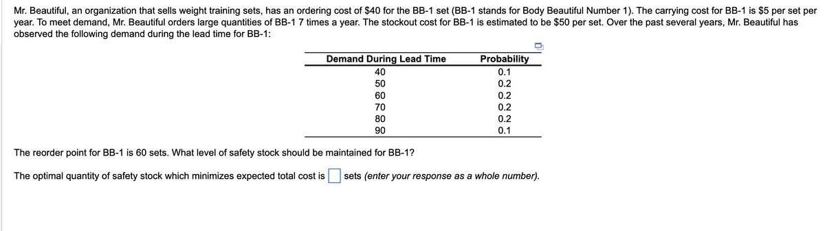 Mr. Beautiful, an organization that sells weight training sets, has an ordering cost of $40 for the BB-1 set (BB-1 stands for Body Beautiful Number 1). The carrying cost for BB-1 is $5 per set per
year. To meet demand, Mr. Beautiful orders large quantities of BB-1 7 times a year. The stockout cost for BB-1 is estimated to be $50 per set. Over the past several years, Mr. Beautiful has
observed the following demand during the lead time for BB-1:
Demand During Lead Time
40
50
60
70
80
90
The reorder point for BB-1 is 60 sets. What level of safety stock should be maintained for BB-1?
The optimal quantity of safety stock which minimizes expected total cost is
Probability
0.1
0.2
0.2
0.2
0.2
0.1
sets (enter your response as a whole number).