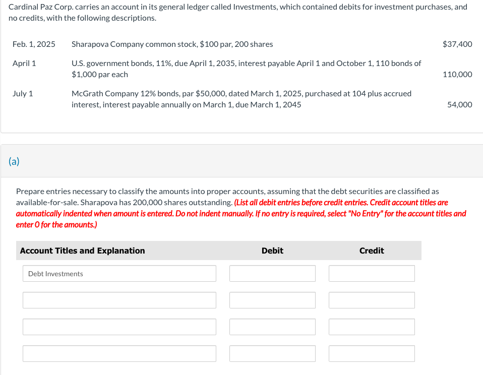 Cardinal Paz Corp. carries an account in its general ledger called Investments, which contained debits for investment purchases, and
no credits, with the following descriptions.
Feb. 1, 2025
April 1
July 1
(a)
Sharapova Company common stock, $100 par, 200 shares
U.S. government bonds, 11%, due April 1, 2035, interest payable April 1 and October 1, 110 bonds of
$1,000 par each
McGrath Company 12% bonds, par $50,000, dated March 1, 2025, purchased at 104 plus accrued
interest, interest payable annually on March 1, due March 1, 2045
Account Titles and Explanation
Debt Investments
Prepare entries necessary to classify the amounts into proper accounts, assuming that the debt securities are classified as
available-for-sale. Sharapova has 200,000 shares outstanding. (List all debit entries before credit entries. Credit account titles are
automatically indented when amount is entered. Do not indent manually. If no entry is required, select "No Entry" for the account titles and
enter o for the amounts.)
Debit
$37,400
Credit
110,000
54,000