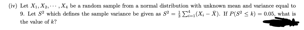 (iv) Let X₁, X2,..., X4 be a random sample from a normal distribution with unknown mean and variance equal to
9. Let S² which defines the sample variance be given as S² = ½ Σ1(Xį – X). If P(S² ≤ k) = 0.05, what is
the value of k?