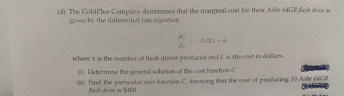 (d) The GoldPlus Company determines that the marginal cost for their Aiibe 64GB flash drive is
given by the differential rate equation
dC
0.02x + 6
where x is the number of flash drives produced and C is the cost in dollars.
(i) Determine the general solution of the cost function C
(ii) Find the particular cost function C, knowing that the cost of producing 10 Aiibe 64GB
flash drive is $400.
