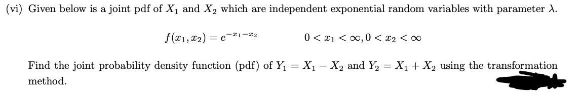 (vi) Given below is a joint pdf of X₁ and X2₂ which are independent exponential random variables with parameter X.
f(x1, x2)
Find the joint probability density function (pdf) of Y₁ = X₁ − X₂ and Y₂ = X₁ + X₂ using the transformation
method.
=e-21-x2
0 < x1 <∞0,0 < x₂ <∞
