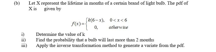 (b)
Let X represent the lifetime in months of a certain brand of light bulb. The pdf of
X is
given by
f(x)=K(6-x), 0<x<6
0,
otherwise
i)
Determine the value of k
ii)
Find the probability that a bulb will last more than 2 months
Apply the inverse transformation method to generate a variate from the pdf.
iii)

