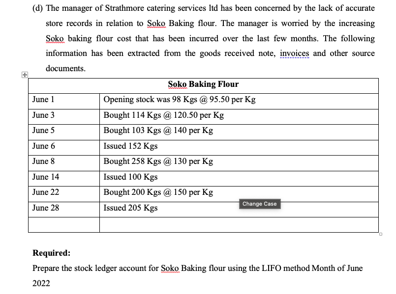 (d) The manager of Strathmore catering services ltd has been concerned by the lack of accurate
store records in relation to Soko Baking flour. The manager is worried by the increasing
Soko baking flour cost that has been incurred over the last few months. The following
information has been extracted from the goods received note, invoices and other source
documents.
June 1
June 3
June 5
June 6
June 8
June 14
June 22
June 28
Soko Baking Flour
Opening stock was 98 Kgs @95.50 per Kg
Bought 114 Kgs @ 120.50 per Kg
Bought 103 Kgs @ 140 per Kg
Issued 152 Kgs
Bought 258 Kgs @ 130 per kg
Issued 100 Kgs
Bought 200 Kgs @ 150 per Kg
Issued 205 Kgs
Change Case
Required:
Prepare the stock ledger account for Soko Baking flour using the LIFO method Month of June
2022