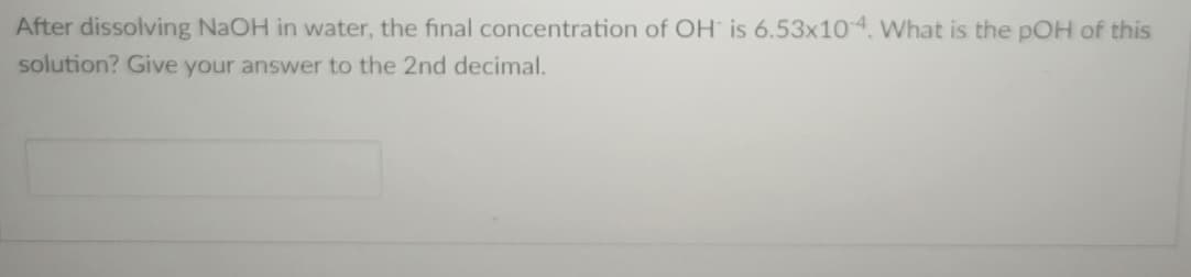 After dissolving NaOH in water, the final concentration of OH is 6.53x10-4. What is the pOH of this
solution? Give your answer to the 2nd decimal.