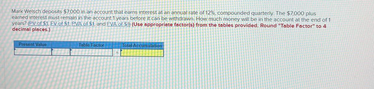 Mark Welsch deposits $7,000 in an account that earns interest at an annual rate of 12%, compounded quarterly. The $7,000 plus
earned interest must remain in the account 1 years before it can be withdrawn. How much money will be in the account at the end of 1
years? (PV of $1, FV of $1, PVA of $1, and FVA of $1) (Use appropriate factor(s) from the tables provided. Round "Table Factor" to 4
decimal places.)
Present Value
Table Factor
Total Accumulation