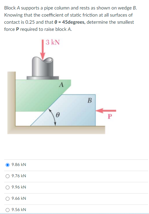 Block A supports a pipe column and rests as shown on wedge B.
Knowing that the coefficient of static friction at all surfaces of
contact is 0.25 and that e = 45degrees, determine the smallest
force P required to raise block A.
3 kN
A
В
9.86 kN
9.76 kN
9.96 kN
9.66 kN
9.56 kN
