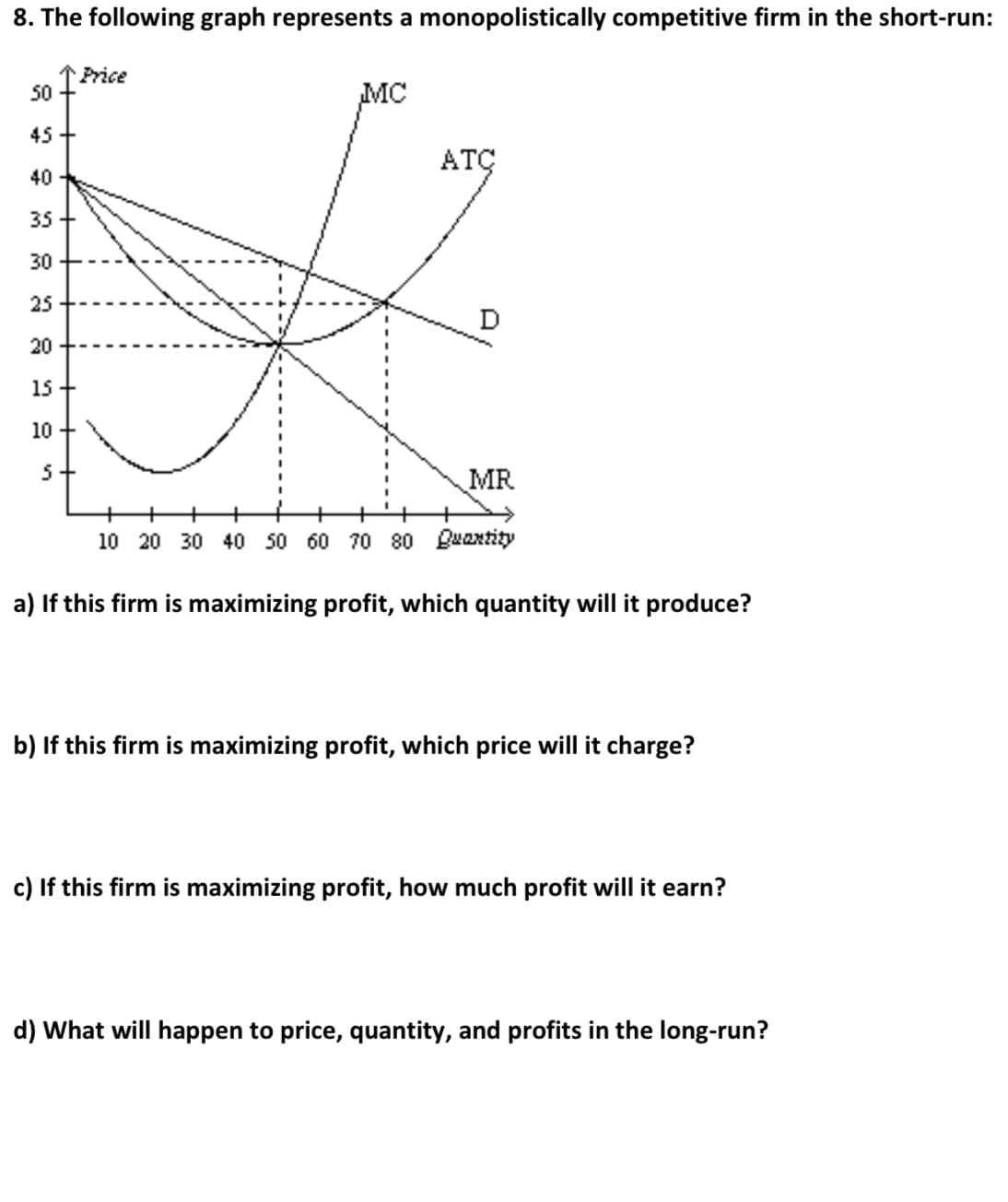 8. The following graph represents a monopolistically competitive firm in the short-run:
Price
50
MC
45 +
ATÇ
40
35
30
25
D
20
15 +
10 +
5+
MR
+
10 20 30 40 50 60 70 80 Buantity
a) If this firm is maximizing profit, which quantity will it produce?
b) If this firm is maximizing profit, which price will it charge?
c) If this firm is maximizing profit, how much profit will it earn?
d) What will happen to price, quantity, and profits in the long-run?
