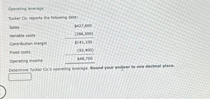 Operating leverage
Tucker Co. reports the following data:
Sales
Variable costs
Contribution margin
Fixed costs
Operating income
Determine Tucker Co.'s operating leverage. Round your answer to one decimal place.
$427,600
(286,500)
$141,100
(92,400)
$48,700