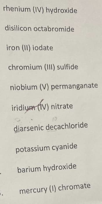 rhenium (IV) hydroxide
disilicon octabromide
iron (II) iodate
chromium (III) sulfide
niobium (V) permanganate
iridium tiv) nitrate
diarsenic decachloride
potassium cyanide
barium hydroxide
mercury (I) chromate
