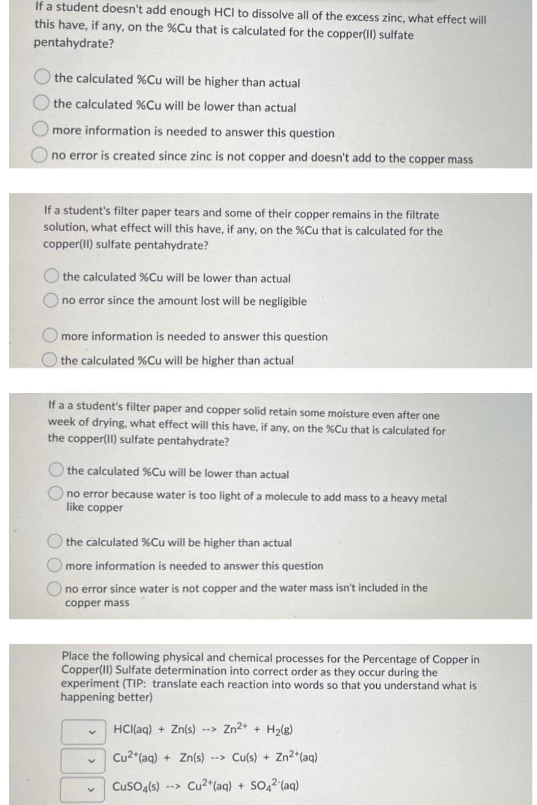 If a student doesn't add enough HCI to dissolve all of the excess zinc, what effect will
this have, if any, on the %Cu that is calculated for the copper(II) sulfate
pentahydrate?
the calculated %Cu will be higher than actual
the calculated %Cu will be lower than actual
more information is needed to answer this question
no error is created since zinc is not copper and doesn't add to the copper mass
If a student's filter paper tears and some of their copper remains in the filtrate
solution, what effect will this have, if any, on the %Cu that is calculated for the
copper(II) sulfate pentahydrate?
the calculated %Cu will be lower than actual
no error since the amount lost will be negligible
more information is needed to answer this question
the calculated %Cu will be higher than actual
If a a student's filter paper and copper solid retain some moisture even after one
week of drying, what effect will this have, if any, on the %Cu that is calculated for
the copper(Il) sulfate pentahydrate?
the calculated %Cu will be lower than actual
no error because water is too light of a molecule to add mass to a heavy metal
like copper
the calculated %Cu will be higher than actual
more information is needed to answer this question
no error since water is not copper and the water mass isn't included in the
copper mass
Place the following physical and chemical processes for the Percentage of Copper in
Copper(II) Sulfate determination into correct order as they occur during the
experiment (TIP: translate each reaction into words so that you understand what is
happening better)
HCI(aq) + Zn(s) --> Zn2+ + H2(g)
Cu2*(aq) + Zn(s)
--> Cu(s) + Zn2+(aq)
CusO4(s)
Cu2*(aq) + SO42 (aq)
2->
