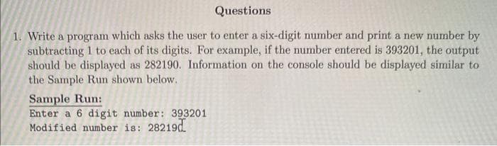 Questions
1. Write a program which asks the user to enter a six-digit number and print a new number by
subtracting 1 to each of its digits. For example, if the number entered is 393201, the output
should be displayed as 282190. Information on the console should be displayed similar to
the Sample Run shown below.
Sample Run:
Enter a 6 digit number: 393201
Modified number is: 28219d