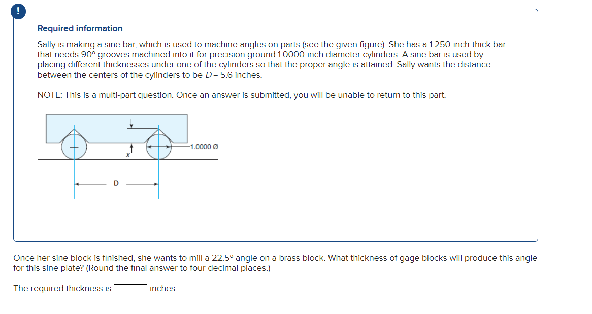 !
Required information
Sally is making a sine bar, which is used to machine angles on parts (see the given figure). She has a 1.250-inch-thick bar
that needs 90° grooves machined into it for precision ground 1.0000-inch diameter cylinders. A sine bar is used by
placing different thicknesses under one of the cylinders so that the proper angle is attained. Sally wants the distance
between the centers of the cylinders to be D = 5.6 inches.
NOTE: This is a multi-part question. Once an answer is submitted, you will be unable to return to this part.
-1.0000 Ø
Once her sine block is finished, she wants to mill a 22.5° angle on a brass block. What thickness of gage blocks will produce this angle
for this sine plate? (Round the final answer to four decimal places.)
The required thickness is
inches.