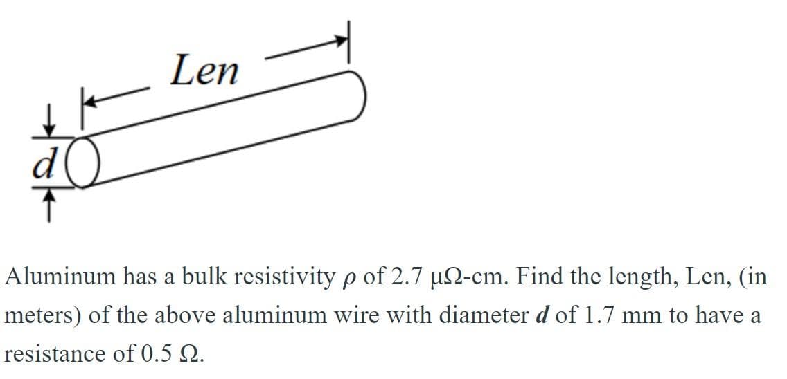 d
Len
Aluminum has a bulk resistivity p of 2.7 µ-cm. Find the length, Len, (in
meters) of the above aluminum wire with diameter d of 1.7 mm to have a
resistance of 0.5 Q.