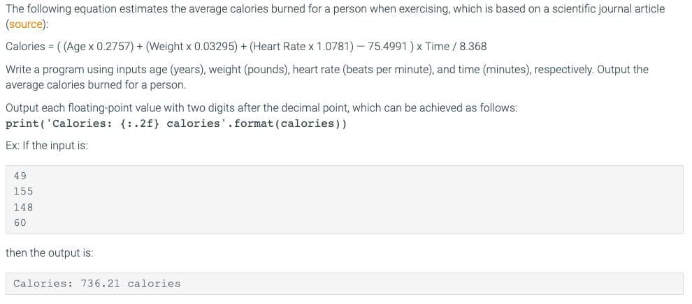 The following equation estimates the average calories burned for a person when exercising, which is based on a scientific journal article
(source):
Calories = ((Age x 0.2757) + (Weight x 0.03295) + (Heart Rate x 1.0781) -75.4991) x Time/8.368
Write a program using inputs age (years), weight (pounds), heart rate (beats per minute), and time (minutes), respectively. Output the
average calories burned for a person.
Output each floating-point value with two digits after the decimal point, which can be achieved as follows:
print('Calories: {:.2f} calories'. format (calories))
Ex: If the input is:
49
155
148
60
then the output is:
Calories: 736.21 calories