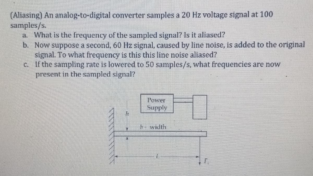 (Aliasing) An analog-to-digital converter samples a 20 Hz voltage signal at 100
samples/s.
a. What is the frequency of the sampled signal? Is it aliased?
b. Now suppose a second, 60 Hz signal, caused by line noise, is added to the original
signal. To what frequency is this this line noise aliased?
c. If the sampling rate is lowered to 50 samples/s, what frequencies are now
present in the sampled signal?
Power
Supply
-width
