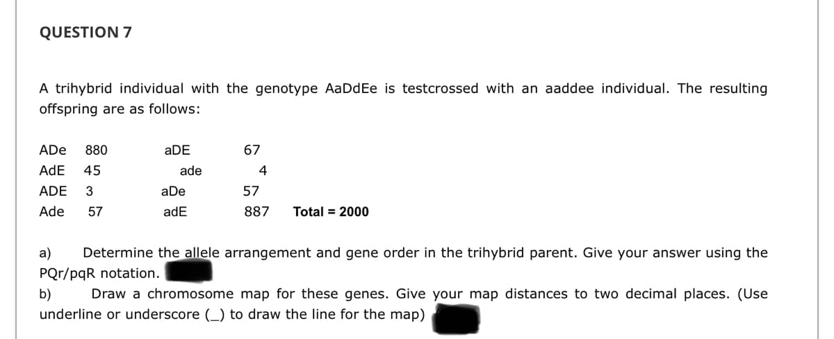 QUESTION 7
A trihybrid individual with the genotype AaDdEe is testcrossed with an aaddee individual. The resulting
offspring are as follows:
ADe
880
aDE
67
AdE
45
ade
4
ADE
3
aDe
57
Ade
57
adE
887
Total = 2000
a)
Determine the allele arrangement and gene order in the trihybrid parent. Give your answer using the
PQr/pqR notation.
b)
Draw a chromosome map for these genes. Give your map distances to two decimal places. (Use
underline or underscore (_) to draw the line for the map)
