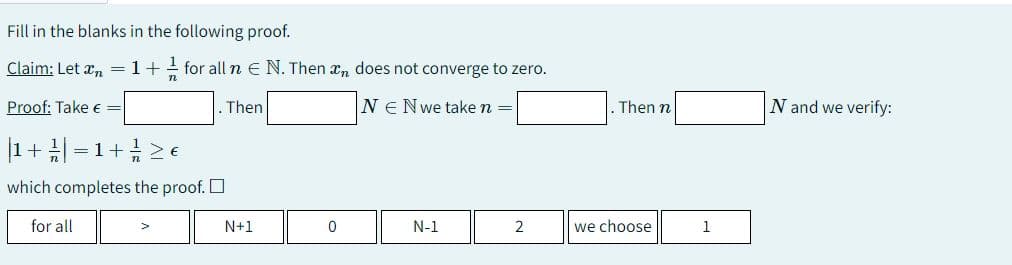 Fill in the blanks in the following proof.
Claim: Let ₂ = 1 + 1/2 for all n € N. Then
n
Proof: Take € =
. Then
|1 + //| | = 1 + / ≥ €
which completes the proof.
for all
N+1
0
does not converge to zero.
NE Nwe take n =
N-1
2
. Then n
we choose
1
N and we verify: