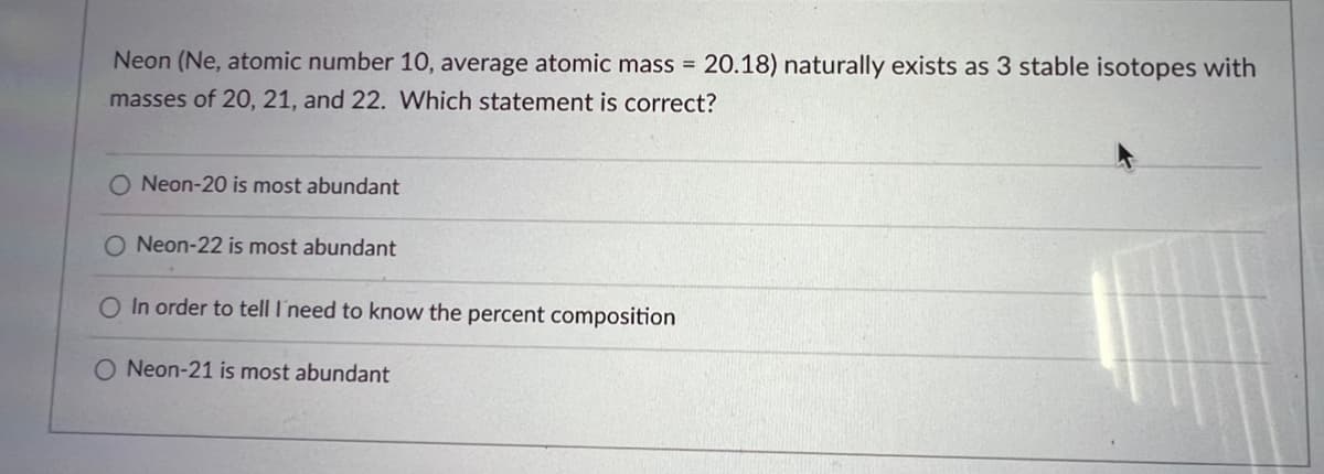 Neon (Ne, atomic number 10, average atomic mass = 20.18) naturally exists as 3 stable isotopes with
masses of 20, 21, and 22. Which statement is correct?
O Neon-20 is most abundant
O Neon-22 is most abundant
O In order to tell I need to know the percent composition
O Neon-21 is most abundant