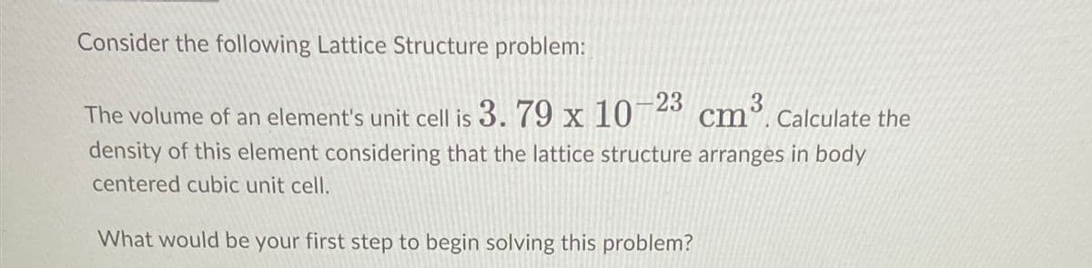 Consider the following Lattice Structure problem:
The volume of an element's unit cell is 3. 79 x 10-23
3
cm. Calculate the
density of this element considering that the lattice structure arranges in body
centered cubic unit cell.
cm³
What would be your first step to begin solving this problem?