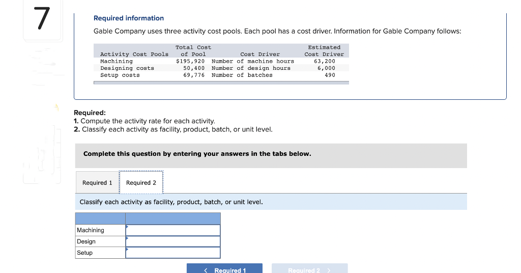 7
Required information
Gable Company uses three activity cost pools. Each pool has a cost driver. Information for Gable Company follows:
Activity Cost Pools
Machining
Designing costs
Setup costs
Required:
1. Compute the activity rate for each activity.
2. Classify each activity as facility, product, batch, or unit level.
Required 1
Total Cost
Cost Driver
of Pool
$195,920 Number of machine hours
50,400 Number of design hours
69,776 Number of batches.
Complete this question by entering your answers in the tabs below.
Required 2
Machining
Design
Setup
Classify each activity as facility, product, batch, or unit level.
Estimated
Cost Driver
63,200
6,000
490
< Required 1
Required 2 >