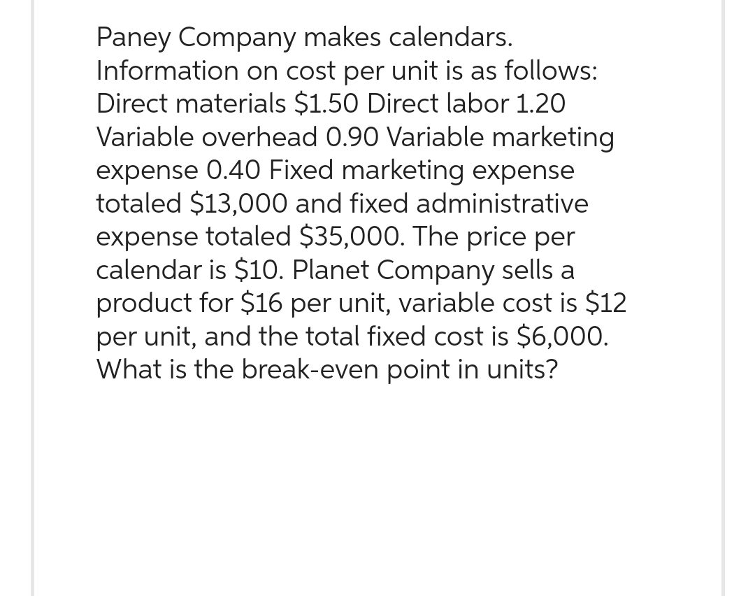 Paney Company makes calendars.
Information on cost per unit is as follows:
Direct materials $1.50 Direct labor 1.20
Variable overhead 0.90 Variable marketing
expense 0.40 Fixed marketing expense
totaled $13,000 and fixed administrative
expense totaled $35,000. The price per
calendar is $10. Planet Company sells a
product for $16 per unit, variable cost is $12
per unit, and the total fixed cost is $6,000.
What is the break-even point in units?