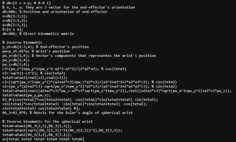 % dk=[n sa p; 0 0 0 1]
% n, s, a: They are 3 vector for the end-effector's orientation
dk=A06; % Position and orientation of end-effector
n=dk(1:3,1);
s=dk(1:3,2);
a=dk(1:3,3);
R=[n s a];
dk=A06; % Direct kinematics matrix
% Inverse Kinematic
p_ot=dk(1:3,4); % End-effector's position
pw=p_ot-d1*a; % Wrist's position
pw_x=dk(1,4); % Vector's components that representes the wrist's position
pw_y=dk(2,4);
pw_z=dk(3,4);
c3=(pw_x^2+pw_y^2+pw_z^2-a2^2-a3^2)/(2*a2*a3); % cos(teta3)
s3=-sqrt(1-c3^2); % sin(teta3)
teta3-atan2(real(s3), real(c3));
c2=(sqrt(pw_x^2+pw_y^2)*(a2+a3*c3)+pw_z*a3*s3)/(a2^2+a3^2+2*a2*a3*c3); % cos(teta2)
s2=(pw_z* (a2+a3*c3)-sqrt(pw_x^2+pw_y^2)*a3*s3)/(a2^2+a3^2+2*a2*a3*c3); % sin(teta2)
teta2-atan2(real((a2+a3*c3)*pw_z-a3*53*sqrt(pw_x^2+pw_y^2)),real((a2+a3*c3)*sqrt(pw_x^2+pw_y^2)+a3*s3*pw_z));
teta1-atan2(pw_y, pw_x);
R3_0=[cos(tetal) *cos(teta2+teta3) -cos(tetal) *sin(teta2+teta3) sin(tetal);
sin(tetal)*cos(teta2+teta3) -sin(tetal)*sin(teta2+teta3) -cos(tetal);
sin(teta2+teta3) cos(teta2+teta3) 0];
R6_3=R3_0*R; % Matrix for the Euler's angle of spherical wrist
% Inverse kinematic for the spherical wrist
teta4-atan2(R6_3(2,3),R6_3(1,3));
teta5-atan2(sqrt((R6_3(1,3))^2+(R6_3(2,3))^2),R6_3(3,3));
teta6=atan2(R6_3(3,2),R6_3(3,1));
q=[tetal teta2 teta3 teta4 teta5 teta6]