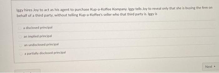 Iggy hires Joy to act as his agent to purchase Kup-a-Koffee Kompany. Iggy tells Joy to reveal only that she is buying the firm on
behalf of a third party, without telling Kup-a-Koffee's seller who that third party is. Iggy is
a disclosed principal
an implied principal
an undisclosed principal
a partially disclosed principal
Next