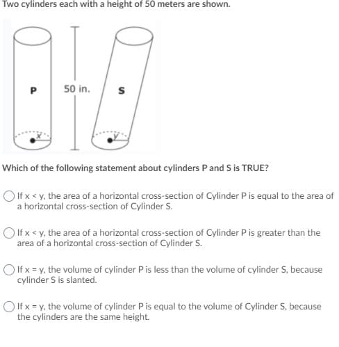 Two cylinders each with a height of 50 meters are shown.
P
50 in.
Which of the following statement about cylinders P and S is TRUE?
O If x < y, the area of a horizontal cross-section of Cylinder P is equal to the area of
a horizontal cross-section of Cylinder S.
O If x < y, the area of a horizontal cross-section of Cylinder P is greater than the
area of a horizontal cross-section of Cylinder S.
O If x = y, the volume of cylinder P is less than the volume of cylinder S, because
cylinder S is slanted.
O If x = y, the volume of cylinder P is equal to the volume of Cylinder S, because
the cylinders are the same height.
