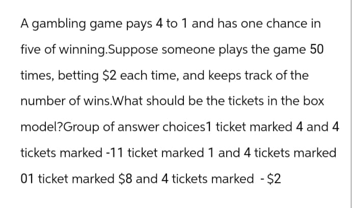 A gambling game pays 4 to 1 and has one chance in
five of winning.Suppose someone plays the game 50
times, betting $2 each time, and keeps track of the
number of wins.What should be the tickets in the box
model?Group of answer choices1 ticket marked 4 and 4
tickets marked -11 ticket marked 1 and 4 tickets marked
01 ticket marked $8 and 4 tickets marked - $2