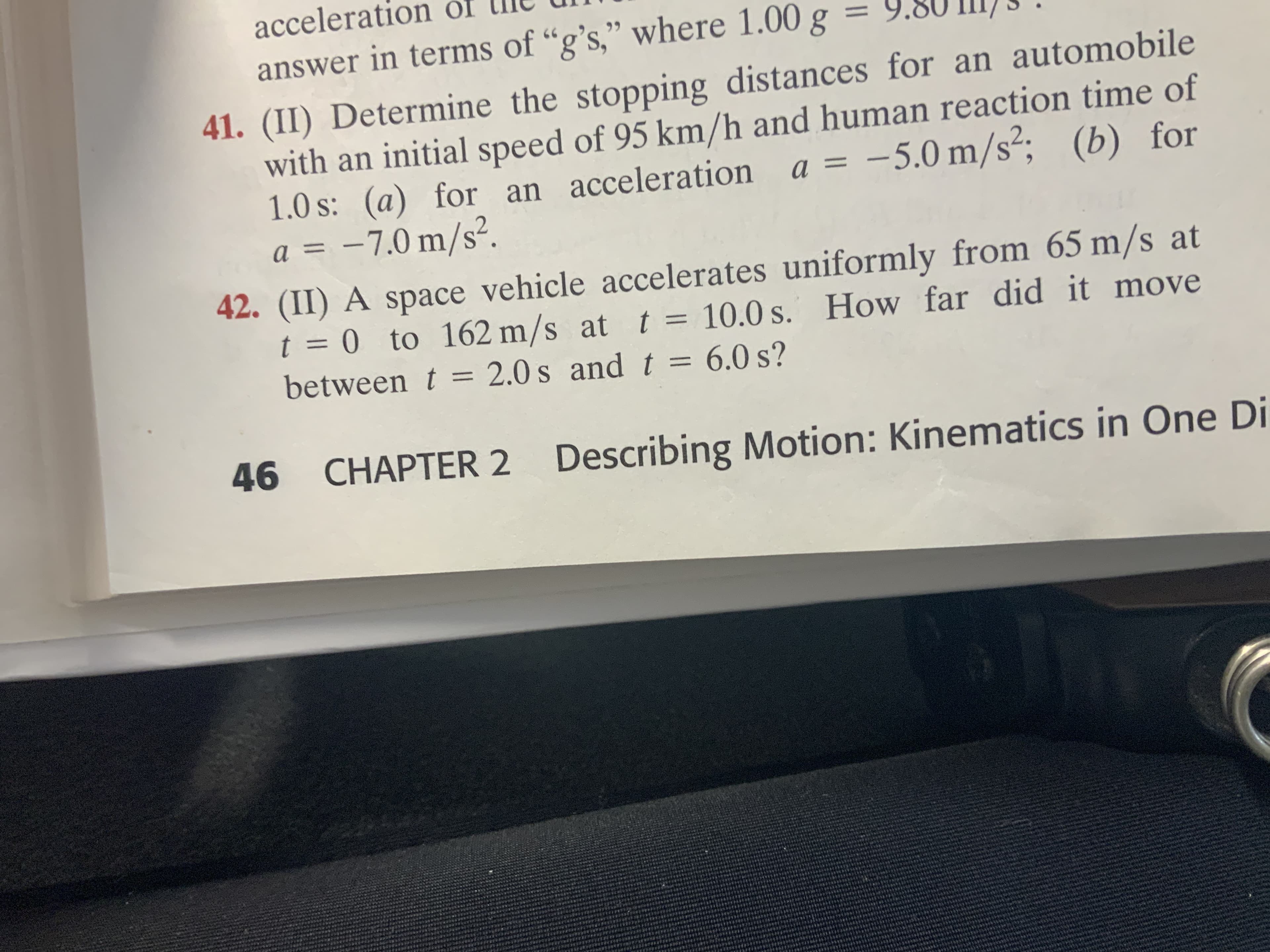 acceleration of
99
answer in terms of “g's," where 1.00 g
41. (II) Determine the stopping distances for an automobile
with an initial speed of 95 km/h and human reaction time of
1.0 s: (a) for an acceleration
–7.0 m/s².
a = -5.0 m/s²; (b) for
a =
42. (II) A space vehicle accelerates uniformly from 65 m/s at
t = 0 to 162 m/s at t
between t = 2.0 s and t = 6.0 s?
10.0 s. How far did it move
=
46
Describing Motion: Kinematics in One Di
CHAPTER 2

