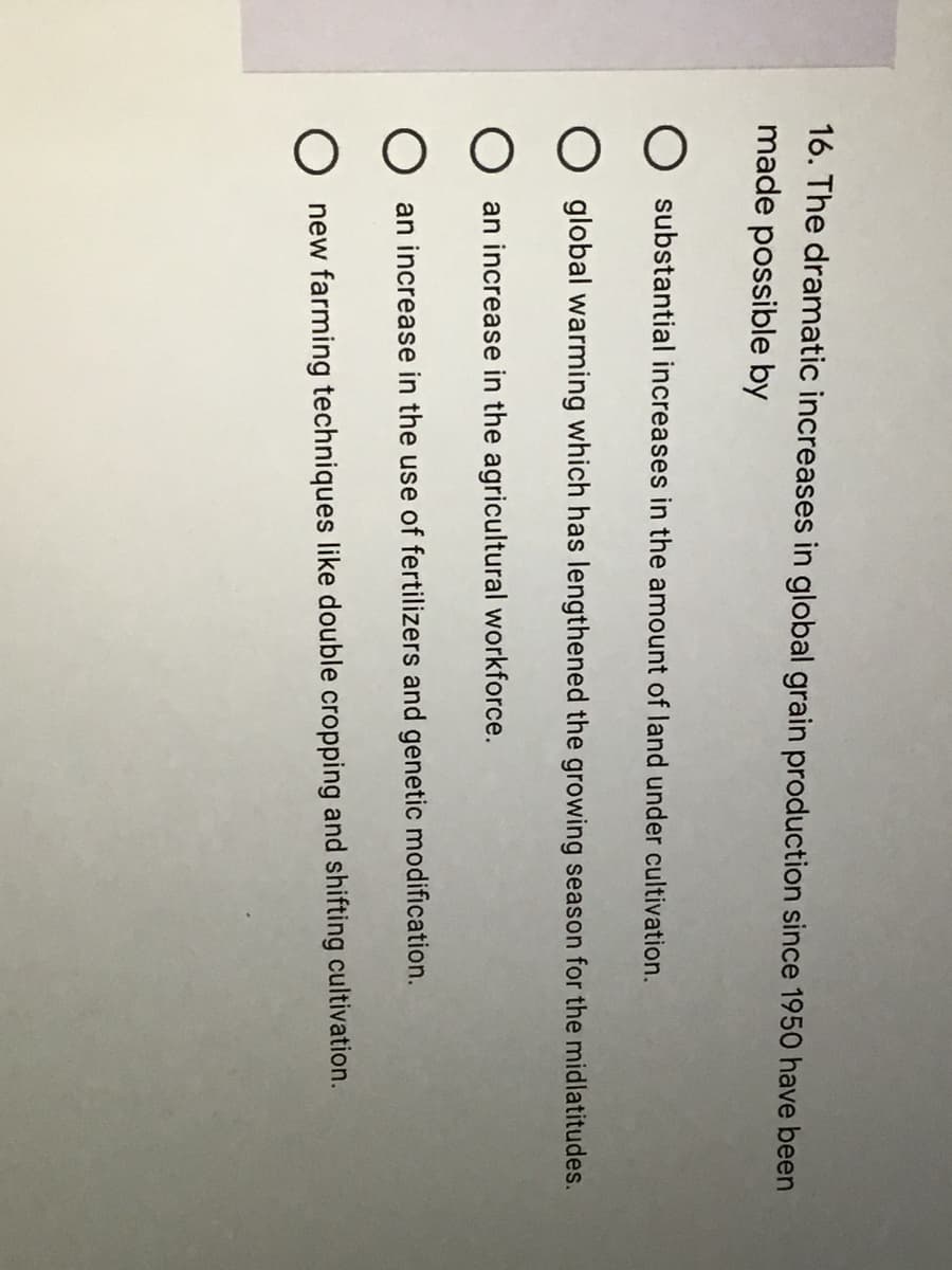 16. The dramatic increases in global grain production since 1950 have been
made possible by
substantial increases in the amount of land under cultivation.
global warming which has lengthened the growing season for the midlatitudes.
an increase in the agricultural workforce.
an increase in the use of fertilizers and genetic modification.
new farming techniques like double cropping and shifting cultivation.
