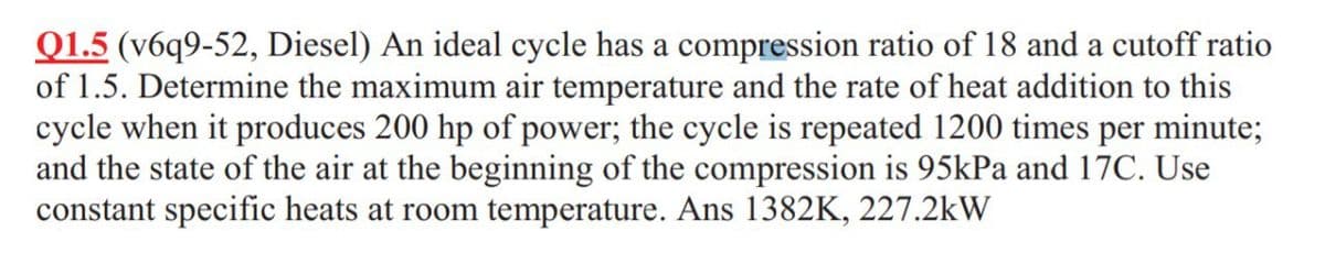Q1.5 (v6q9-52, Diesel) An ideal cycle has a compression ratio of 18 and a cutoff ratio
of 1.5. Determine the maximum air temperature and the rate of heat addition to this
cycle when it produces 200 hp of power; the cycle is repeated 1200 times per minute;
and the state of the air at the beginning of the compression is 95kPa and 17C. Use
constant specific heats at room temperature. Ans 1382K, 227.2kW
