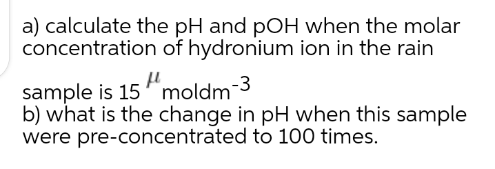 a) calculate the pH and pOH when the molar
concentration of hydronium ion in the rain
sample is 15 "moldm-3
b) what is the change in pH when this sample
were pre-concentrated to 100 times.
